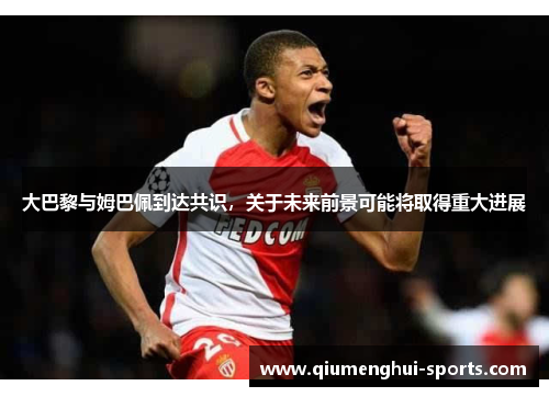 大巴黎与姆巴佩到达共识，关于未来前景可能将取得重大进展