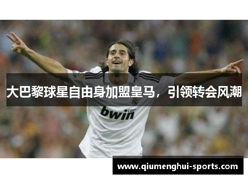 大巴黎球星自由身加盟皇马，引领转会风潮